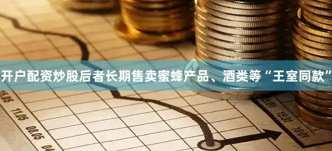 开户配资炒股后者长期售卖蜜蜂产品、酒类等“王室同款”