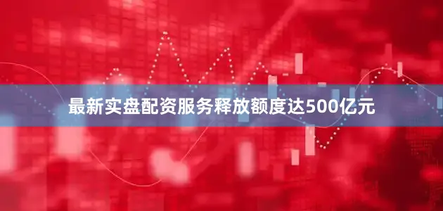 最新实盘配资服务释放额度达500亿元