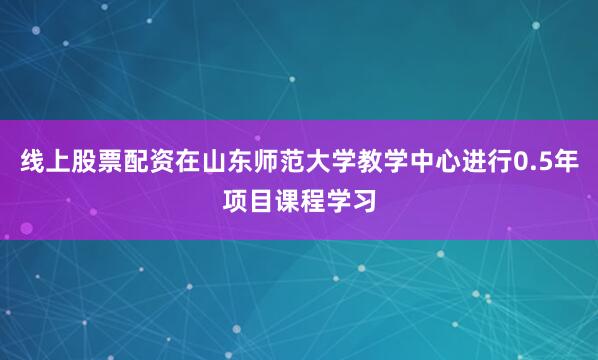 线上股票配资在山东师范大学教学中心进行0.5年项目课程学习